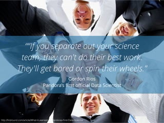 ““If you separate out your science 
team, they can't do their best work. 
They'll get bored or spin their wheels.” 
Gordon Rios 
Pandora’s first official Data Scientist 
http://firstround.com/article/What-I-Learned-As-Pandoras-First-Data-Scientist 
 