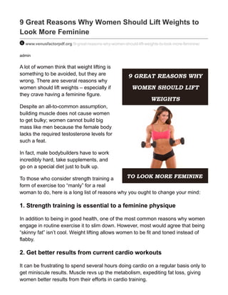 9 Great Reasons Why Women Should Lift Weights to
Look More Feminine
www.venusfactorpdf.org /9-great-reasons-why-women-should-lift-weights-to-look-more-feminine/
admin
A lot of women think that weight lifting is
something to be avoided, but they are
wrong. There are several reasons why
women should lift weights – especially if
they crave having a feminine figure.
Despite an all-to-common assumption,
building muscle does not cause women
to get bulky; women cannot build big
mass like men because the female body
lacks the required testosterone levels for
such a feat.
In fact, male bodybuilders have to work
incredibly hard, take supplements, and
go on a special diet just to bulk up.
To those who consider strength training a
form of exercise too “manly” for a real
woman to do, here is a long list of reasons why you ought to change your mind:
1. Strength training is essential to a feminine physique
In addition to being in good health, one of the most common reasons why women
engage in routine exercise it to slim down. However, most would agree that being
“skinny fat” isn’t cool. Weight lifting allows women to be fit and toned instead of
flabby.
2. Get better results from current cardio workouts
It can be frustrating to spend several hours doing cardio on a regular basis only to
get miniscule results. Muscle revs up the metabolism, expediting fat loss, giving
women better results from their efforts in cardio training.
 