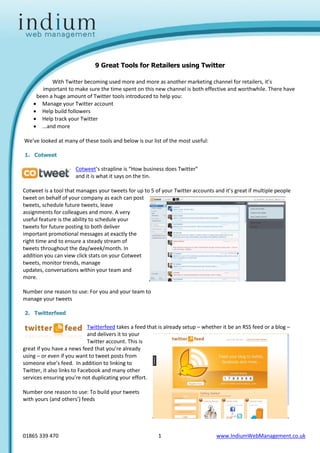 9 Great Tools for Retailers using Twitter

           With Twitter becoming used more and more as another marketing channel for retailers, it’s
       important to make sure the time spent on this new channel is both effective and worthwhile. There have
     been a huge amount of Twitter tools introduced to help you:
     Manage your Twitter account
     Help build followers
     Help track your Twitter
     ...and more

We’ve looked at many of these tools and below is our list of the most useful:

1. Cotweet

                      Cotweet’s strapline is “How business does Twitter”
                      and it is what it says on the tin.

Cotweet is a tool that manages your tweets for up to 5 of your Twitter accounts and it’s great if multiple people
tweet on behalf of your company as each can post
tweets, schedule future tweets, leave
assignments for colleagues and more. A very
useful feature is the ability to schedule your
tweets for future posting to both deliver
important promotional messages at exactly the
right time and to ensure a steady stream of
tweets throughout the day/week/month. In
addition you can view click stats on your Cotweet
tweets, monitor trends, manage
updates, conversations within your team and
more.

Number one reason to use: For you and your team to
manage your tweets

2. Twitterfeed

                              Twitterfeed takes a feed that is already setup – whether it be an RSS feed or a blog –
                              and delivers it to your
                              Twitter account. This is
great if you have a news feed that you’re already
using – or even if you want to tweet posts from
someone else’s feed. In addition to linking to
Twitter, it also links to Facebook and many other
services ensuring you’re not duplicating your effort.

Number one reason to use: To build your tweets
with yours (and others’) feeds




01865 339 470                                             1                         www.IndiumWebManagement.co.uk
 