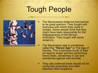Tough People
   The Mycenaeans believed themselves
    to be great warriors. They fought with
    everyone with whom they came in
    contact. Some people think that they
    might have been responsible for the
    disappearance of the Minoan
    civilization. They fought with stone
    weapons.
   The Mycenaean age is sometimes
    called the “Heroic Age” or The Age of
    Heroes. This is because much of their
    art depicts single warriors performing
    heroic feats, sometimes in war and
    sometimes against wild animals.
   They also believed trade should not be
    conducted peacefully and often
    attacked other kingdoms.
 