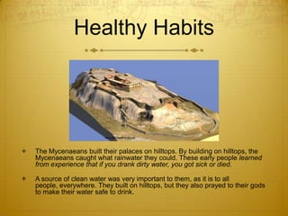 Healthy Habits




   The Mycenaeans built their palaces on hilltops. By building on hilltops, the
    Mycenaeans caught what rainwater they could. These early people learned
    from experience that if you drank dirty water, you got sick or died.

   A source of clean water was very important to them, as it is to all
    people, everywhere. They built on hilltops, but they also prayed to their gods
    to make their water safe to drink.
 