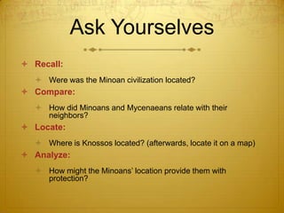 Ask Yourselves
 Recall:
   Were was the Minoan civilization located?
 Compare:
   How did Minoans and Mycenaeans relate with their
    neighbors?
 Locate:
   Where is Knossos located? (afterwards, locate it on a map)
 Analyze:
   How might the Minoans’ location provide them with
    protection?
 