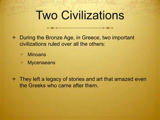 Two Civilizations
 During the Bronze Age, in Greece, two important
  civilizations ruled over all the others:
    Minoans
    Mycenaeans


 They left a legacy of stories and art that amazed even
  the Greeks who came after them.
 