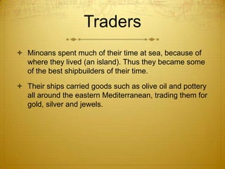 Traders
 Minoans spent much of their time at sea, because of
  where they lived (an island). Thus they became some
  of the best shipbuilders of their time.

 Their ships carried goods such as olive oil and pottery
  all around the eastern Mediterranean, trading them for
  gold, silver and jewels.
 