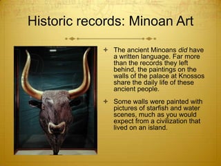 Historic records: Minoan Art
             The ancient Minoans did have
              a written language. Far more
              than the records they left
              behind, the paintings on the
              walls of the palace at Knossos
              share the daily life of these
              ancient people.
             Some walls were painted with
              pictures of starfish and water
              scenes, much as you would
              expect from a civilization that
              lived on an island.
 