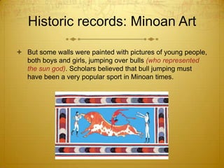 Historic records: Minoan Art

 But some walls were painted with pictures of young people,
  both boys and girls, jumping over bulls (who represented
  the sun god). Scholars believed that bull jumping must
  have been a very popular sport in Minoan times.
 