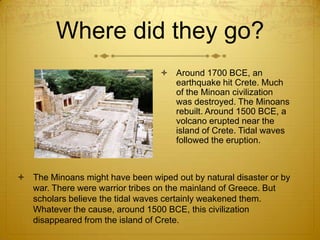 Where did they go?
                                   Around 1700 BCE, an
                                    earthquake hit Crete. Much
                                    of the Minoan civilization
                                    was destroyed. The Minoans
                                    rebuilt. Around 1500 BCE, a
                                    volcano erupted near the
                                    island of Crete. Tidal waves
                                    followed the eruption.



 The Minoans might have been wiped out by natural disaster or by
  war. There were warrior tribes on the mainland of Greece. But
  scholars believe the tidal waves certainly weakened them.
  Whatever the cause, around 1500 BCE, this civilization
  disappeared from the island of Crete.
 