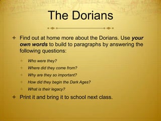 The Dorians
 Find out at home more about the Dorians. Use your
  own words to build to paragraphs by answering the
  following questions:
      Who were they?
      Where did they come from?
      Why are they so important?
      How did they begin the Dark Ages?
      What is their legacy?

 Print it and bring it to school next class.
 