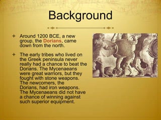 Background
 Around 1200 BCE, a new
  group, the Dorians, came
  down from the north.
 The early tribes who lived on
  the Greek peninsula never
  really had a chance to beat the
  Dorians. The Mycenaeans
  were great warriors, but they
  fought with stone weapons.
  The newcomers, the
  Dorians, had iron weapons.
  The Mycenaeans did not have
  a chance of winning against
  such superior equipment.
 