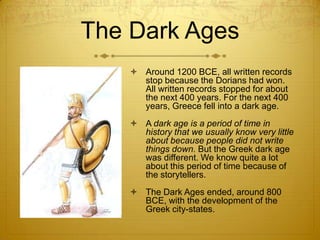 The Dark Ages
     Around 1200 BCE, all written records
      stop because the Dorians had won.
      All written records stopped for about
      the next 400 years. For the next 400
      years, Greece fell into a dark age.
     A dark age is a period of time in
      history that we usually know very little
      about because people did not write
      things down. But the Greek dark age
      was different. We know quite a lot
      about this period of time because of
      the storytellers.
     The Dark Ages ended, around 800
      BCE, with the development of the
      Greek city-states.
 