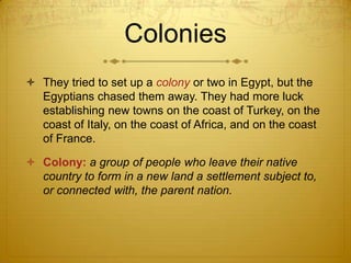 Colonies
 They tried to set up a colony or two in Egypt, but the
  Egyptians chased them away. They had more luck
  establishing new towns on the coast of Turkey, on the
  coast of Italy, on the coast of Africa, and on the coast
  of France.

 Colony: a group of people who leave their native
  country to form in a new land a settlement subject to,
  or connected with, the parent nation.
 