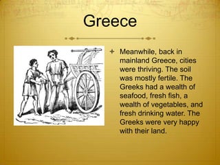 Greece
   Meanwhile, back in
    mainland Greece, cities
    were thriving. The soil
    was mostly fertile. The
    Greeks had a wealth of
    seafood, fresh fish, a
    wealth of vegetables, and
    fresh drinking water. The
    Greeks were very happy
    with their land.
 