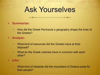 Ask Yourselves
 Summarize:

    How did the Greek Peninsula´s geography shape the lives of
     the Greeks?
 Analyze:

    What kind of resources did the Greeks have at their
     disposal?
    What do the Greek colonies have in common with each
     other?
 Infer:

    What kind of obstacle did the mountains of Greece pose for
     their people?
 