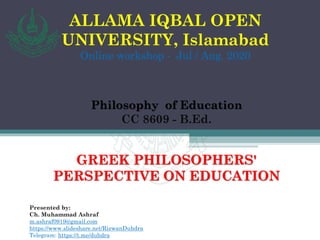 ALLAMA IQBAL OPEN
UNIVERSITY, Islamabad
Online workshop - Jul / Aug. 2020
Philosophy of Education
CC 8609 - B.Ed.
GREEK PHILOSOPHERS'
PERSPECTIVE ON EDUCATION
Presented by:
Ch. Muhammad Ashraf
m.ashraf0919@gmail.com
https://www.slideshare.net/RizwanDuhdra
Telegram: https://t.me/duhdra
 