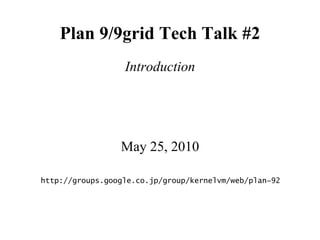 Plan 9/9grid Tech Talk #2
                  Introduction




                 May 25, 2010

http://groups.google.co.jp/group/kernelvm/web/plan−92
 