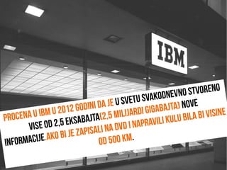 Procena u IBM u 2012 godini da je u svetu svakodnevno stvoreno
vise od 2,5 eksabajta(2,5 milijardi gigabajta) nove
informacije.Ako bi je zapisali na DVD i napravili kulu bila bi visine
od 500 km.
 