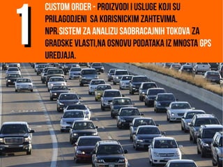 Custom order - proizvodi i usluge koji su
prilagodjeni sa korisnickim zahtevima.
Npr.sistem za analizu saobracajnih tokova za
gradske vlasti,na osnovu podataka iz mnosta GPS
uredjaja.
11
 
