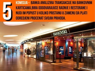 Komisija - Banka analizira transakcije na bankovnim
karticama,bira odgovarajuce radnje i restorane i
nudi im popust u koliko pristanu u zamenu da plati
odredjeni procenat svojih prihoda.55
 