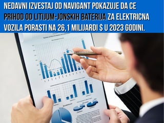 Nedavni izvestaj od Navigant pokazuje da ceNedavni izvestaj od Navigant pokazuje da ce
prihod od litijum-jonskih baterijaprihod od litijum-jonskih baterija za elektricnaza elektricna
vozila porasti na 26,1 milijardi $ u 2023 godini.vozila porasti na 26,1 milijardi $ u 2023 godini.
 
