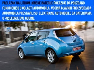 Prelazak na litijum-jonske baterije pokazuje da pouzdano
funkcionisu u oblasti automobila. Vecina glavnih proizvodjaca
automobila prestavili su elektricne automobile sa baterijama
u poslednje dve godine.
 