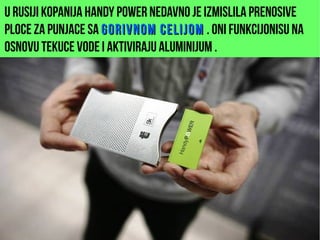 U Rusiji kopanija Handy Power nedavno je izmislila prenosive
ploce za punjace sa gorivnom celijomgorivnom celijom . Oni funkcijonisu na
osnovu tekuce vode i aktiviraju aluminijum .
 