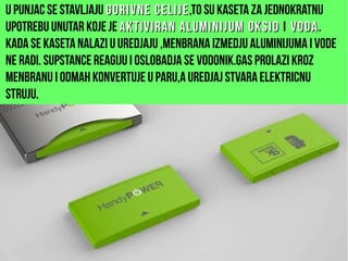 U punjac se stavljaju gorivne celijegorivne celije,to su kaseta za jednokratnu
upotrebu unutar koje je aktiviran aluminijumaktiviran aluminijum oksidoksid i vodavoda.
Kada se kaseta nalazi u uredjaju ,menbrana izmedju aluminijuma i vode
ne radi. Supstance reagiju i oslobadja se vodonik.Gas prolazi kroz
menbranu i odmah konvertuje u paru,a uredjaj stvara elektricnu
struju.
 