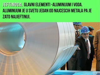 Jeftinoca.Jeftinoca. glavni elementi -aluminijum i voda.
Aluminijum je u svetu jedan od najcescih metala pa je
zato najjeftiniji.
 