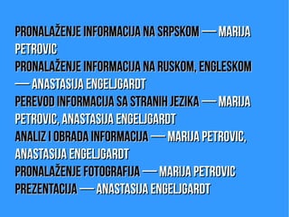 Pronalaženje informacija na srpskomPronalaženje informacija na srpskom — Marija— Marija
PetrovicPetrovic
Pronalaženje informacija na ruskom, engleskomPronalaženje informacija na ruskom, engleskom
— Anastasija Engeljgardt— Anastasija Engeljgardt
Perevod informacija sa stranih jezikaPerevod informacija sa stranih jezika — Marija— Marija
Petrovic, Anastasija EngeljgardtPetrovic, Anastasija Engeljgardt
Analiz i obrada informacijaAnaliz i obrada informacija — Marija Petrovic,— Marija Petrovic,
Anastasija EngeljgardtAnastasija Engeljgardt
Pronalaženje fotografijaPronalaženje fotografija — Marija Petrovic— Marija Petrovic
PrezentacijaPrezentacija — Anastasija Engeljgardt— Anastasija Engeljgardt
 