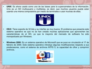 •

UNIX: Es ahora usado como una de las bases para la supercarretera de la información.
Unix es un SO multiusuario y multitarea, es decir, que muchos usuarios puede estar
usando una misma computadora por medio de terminales o usar muchas de ellas.

•

OS/2: Tiene soporte de 32 bits y su interfaz es muy buena. El problema que presenta este
sistema operativo es que no se han creado muchas aplicaciones que aprovechen las
características de el SO, ya que la mayoría del mercado de software ha sido
monopolizado por Windows.

•

Windows 2000: Es un sistema operativo de Microsoft que se puso en circulación el 17 de
febrero de 2000. Este sistema operativo introdujo algunas modificaciones respecto a sus
predecesores, como el sistema de archivos NTFS 5, la capacidad de cifrar y comprimir
archivos.

 