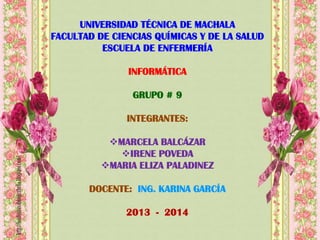 UNIVERSIDAD TÉCNICA DE MACHALA
FACULTAD DE CIENCIAS QUÍMICAS Y DE LA SALUD
ESCUELA DE ENFERMERÍA

INFORMÁTICA
GRUPO # 9
INTEGRANTES:
MARCELA BALCÁZAR
IRENE POVEDA
MARIA ELIZA PALADINEZ
DOCENTE: ING. KARINA GARCÍA
2013 - 2014

 