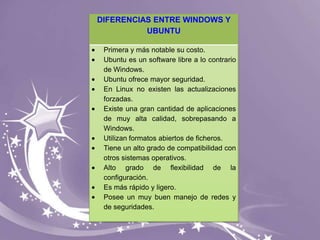 DIFERENCIAS ENTRE WINDOWS Y
UBUNTU
Primera y más notable su costo.
Ubuntu es un software libre a lo contrario
de Windows.
Ubuntu ofrece mayor seguridad.
En Linux no existen las actualizaciones
forzadas.
Existe una gran cantidad de aplicaciones
de muy alta calidad, sobrepasando a
Windows.
Utilizan formatos abiertos de ficheros.
Tiene un alto grado de compatibilidad con
otros sistemas operativos.
Alto grado de flexibilidad de la
configuración.
Es más rápido y ligero.
Posee un muy buen manejo de redes y
de seguridades.

 