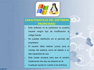 CARACTERISTICAS DEL SOFTWARE
PROPIETARIO
Este software no te pertenece no puedes
hacerle ningún tipo de modificación al

código fuente.
No puedes distribuirlo sin el permiso del
propietario.
El usuario debe realizar cursos para el

manejo del sistema como tal debido a su
alta capacidad de uso.
Este posee accesos para que el usuario
implemente otro tipo de sistema en él.
Cualquier ayuda en cuanto a los antivirus.

 