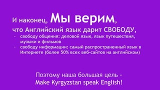 И наконец, Мы верим,
что Английский язык дарит СВОБОДУ,
- свободу общения: деловой язык, язык путешествия,
музыки и фильмов
- свободу информации: самый распространенный язык в
Интернете (более 50% всех веб-сайтов на английском)
Поэтому наша большая цель -
Make Kyrgyzstan speak English!
 