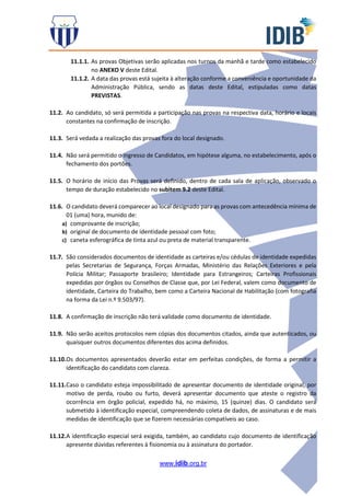 www.idib.org.br
11.1.1. As provas Objetivas serão aplicadas nos turnos da manhã e tarde como estabelecido
no ANEXO V deste Edital.
11.1.2. A data das provas está sujeita à alteração conforme a conveniência e oportunidade da
Administração Pública, sendo as datas deste Edital, estipuladas como datas
PREVISTAS.
11.2. Ao candidato, só será permitida a participação nas provas na respectiva data, horário e locais
constantes na confirmação de inscrição.
11.3. Será vedada a realização das provas fora do local designado.
11.4. Não será permitido o ingresso de Candidatos, em hipótese alguma, no estabelecimento, após o
fechamento dos portões.
11.5. O horário de início das Provas será definido, dentro de cada sala de aplicação, observado o
tempo de duração estabelecido no subitem 9.2 deste Edital.
11.6. O candidato deverá comparecer ao local designado para as provas com antecedência mínima de
01 (uma) hora, munido de:
a) comprovante de inscrição;
b) original de documento de identidade pessoal com foto;
c) caneta esferográfica de tinta azul ou preta de material transparente.
11.7. São considerados documentos de identidade as carteiras e/ou cédulas de identidade expedidas
pelas Secretarias de Segurança, Forças Armadas, Ministério das Relações Exteriores e pela
Polícia Militar; Passaporte brasileiro; Identidade para Estrangeiros; Carteiras Profissionais
expedidas por órgãos ou Conselhos de Classe que, por Lei Federal, valem como documento de
identidade, Carteira do Trabalho, bem como a Carteira Nacional de Habilitação (com fotografia
na forma da Lei n.º 9.503/97).
11.8. A confirmação de inscrição não terá validade como documento de identidade.
11.9. Não serão aceitos protocolos nem cópias dos documentos citados, ainda que autenticados, ou
quaisquer outros documentos diferentes dos acima definidos.
11.10.Os documentos apresentados deverão estar em perfeitas condições, de forma a permitir a
identificação do candidato com clareza.
11.11.Caso o candidato esteja impossibilitado de apresentar documento de identidade original, por
motivo de perda, roubo ou furto, deverá apresentar documento que ateste o registro da
ocorrência em órgão policial, expedido há, no máximo, 15 (quinze) dias. O candidato será
submetido à identificação especial, compreendendo coleta de dados, de assinaturas e de mais
medidas de identificação que se fizerem necessárias compatíveis ao caso.
11.12.A identificação especial será exigida, também, ao candidato cujo documento de identificação
apresente dúvidas referentes à fisionomia ou à assinatura do portador.
 