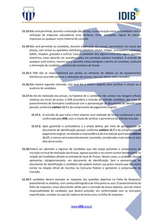 www.idib.org.br
11.13.Não será permitida, durante a realização das provas, a comunicação entre os candidatos nem a
utilização de máquinas calculadoras e/ou similares, livros, anotações, réguas de cálculo,
impressos ou qualquer outro material de consulta.
11.14.Não será permitido ao candidato, durante a aplicação das provas, permanecer nos locais das
provas, com armas ou aparelhos eletrônicos (telefone celular, relógio, smartwatch, notebook,
tablet, receptor, gravador e outros). Caso o candidato leve alguma arma e/ou algum aparelho
eletrônico, estes deverão ser acondicionados em envelope plástico inviolável. A emissão de
qualquer sinal sonoro, mesmo que o aparelho esteja desligado e dentro do envelope, implicará
a eliminação do candidato, constituindo tentativa de fraude.
11.15.O IDIB não se responsabilizará por perdas ou extravios de objetos ou de equipamentos
eletrônicos ocorridos durante a realização das provas, nem por danos neles causados.
11.16.Não haverá segunda chamada, seja qual for o motivo alegado para justificar o atraso ou a
ausência do candidato.
11.17.No dia da realização das provas, na hipótese de o candidato não constar nas listagens oficiais
relativas aos locais de prova, o IDIB procederá a inclusão do referido candidato, por meio de
preenchimento de formulário condicional com a apresentação de documento de identificação
pessoal, conforme subitem 11.7 e do comprovante de pagamento original.
11.17.1. A inclusão de que trata o item anterior será realizada de forma condicional e será
confirmada pelo IDIB, com o intuito de verificar a pertinência da referida inclusão.
11.17.2. Após garantido o contraditório e a ampla defesa, por meio da apresentação de
documento de identificação pessoal, conforme subitem 11.7 e do comprovante de
pagamento original, constatada a improcedência da inscrição de que trata o subitem
11.17, a mesma será automaticamente cancelada, considerados nulos todos os atos
dela decorrentes.
11.18.Poderá ser admitido o ingresso de Candidato que não esteja portando o comprovante de
inscrição no local de realização das Provas, apenas quando o seu nome constar devidamente na
relação de Candidatos afixada na entrada do local de Provas. Nestes casos, o candidato deverá
apresentar, obrigatoriamente, um documento de identificação. Sem a apresentação do
documento de identificação o candidato não poderá realizar sua prova mesmo que seu nome
conste na relação oficial de inscritos no Concurso Público e apresente o comprovante de
inscrição.
11.19.O candidato deverá assinalar as respostas das questões objetivas na Folha de Respostas,
preenchendo os alvéolos, com caneta esferográfica de tinta preta ou azul. O preenchimento da
folha de respostas, único documento válido para a correção da prova objetiva, será de inteira
responsabilidade do candidato, que deverá proceder em conformidade com as instruções
especificadas, contidas na capa do caderno de prova e/ou na folha de respostas.
 