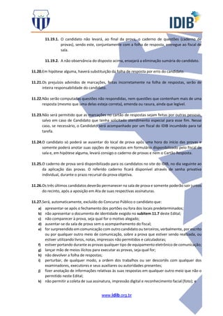 www.idib.org.br
11.19.1. O candidato não levará, ao final da prova, o caderno de questões (caderno de
provas), sendo este, conjuntamente com a folha de resposta, entregue ao fiscal de
sala.
11.19.2. A não observância do disposto acima, ensejará a eliminação sumária do candidato.
11.20.Em hipótese alguma, haverá substituição da folha de resposta por erro do candidato.
11.21.Os prejuízos advindos de marcações, feitas incorretamente na folha de respostas, serão de
inteira responsabilidade do candidato.
11.22.Não serão computadas questões não respondidas, nem questões que contenham mais de uma
resposta (mesmo que uma delas esteja correta), emenda ou rasura, ainda que legível.
11.23.Não será permitido que as marcações no cartão de respostas sejam feitas por outras pessoas,
salvo em caso de Candidato que tenha solicitado atendimento especial para esse fim. Nesse
caso, se necessário, o Candidato será acompanhado por um fiscal do IDIB incumbido para tal
tarefa.
11.24.O candidato só poderá se ausentar do local de prova após uma hora do início das provas e
somente poderá anotar suas opções de respostas em formulário disponibilizado pelo fiscal de
sala e, em hipótese alguma, levará consigo o caderno de provas e nem o Cartão Resposta.
11.25.O caderno de prova será disponibilizado para os candidatos no site do IDIB, no dia seguinte ao
da aplicação das provas. O referido caderno ficará disponível através de senha privativa
individual, durante o prazo recursal da prova objetiva.
11.26.Os três últimos candidatos deverão permanecer na sala de prova e somente poderão sair juntos
do recinto, após a aposição em Ata de suas respectivas assinaturas.
11.27.Será, automaticamente, excluído do Concurso Público o candidato que:
a) apresentar-se após o fechamento dos portões ou fora dos locais predeterminados;
b) não apresentar o documento de identidade exigido no subitem 11.7 deste Edital;
c) não comparecer à prova, seja qual for o motivo alegado;
d) ausentar-se da sala de prova sem o acompanhamento do fiscal;
e) for surpreendido em comunicação com outro candidato ou terceiros, verbalmente, por escrito
ou por qualquer outro meio de comunicação, sobre a prova que estiver sendo realizada, ou
estiver utilizando livros, notas, impressos não permitidos e calculadoras;
f) estiver portando durante as provas qualquer tipo de equipamento eletrônico de comunicação;
g) lançar mão de meios ilícitos para executar as provas, seja qual for;
h) não devolver a folha de respostas;
i) perturbar, de qualquer modo, a ordem dos trabalhos ou ser descortês com qualquer dos
examinadores, executores e seus auxiliares ou autoridades presentes;
j) fizer anotação de informações relativas às suas respostas em qualquer outro meio que não o
permitido neste Edital;
k) não permitir a coleta de sua assinatura, impressão digital e reconhecimento facial (foto); e
 