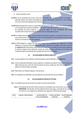 www.idib.org.br
l) estiver portando armas.
11.28.No dia de realização das provas, não serão fornecidas, por qualquer membro da equipe de
aplicação destas e/ou pelas autoridades presentes, informações referentes ao seu conteúdo
e/ou aos critérios de avaliação e de classificação.
11.29.Objetivando garantir a lisura e a idoneidade do Concurso Público – o que é de interesse público
e, em especial, dos próprios candidatos – bem como a sua autenticidade, será solicitado quando
da aplicação da prova objetiva, a impressão digital em local apropriado, bem como
reconhecimento facial (foto digital) no momento da realização da prova.
11.30.O candidato deverá indicar, em local próprio da folha de respostas, o seu tipo de prova, se for o
caso, sob pena de ser ELIMINADO em face da impossibilidade de identificação do tipo de prova
durante a correção da folha de respostas.
11.31.O IDIB divulgará a imagem da folha de respostas dos candidatos que realizaram as provas
objetivas, no endereço eletrônico www.idib.org.br, exceto dos candidatos eliminados na forma
do subitem 11.27. deste Edital, após a data de divulgação do resultado final das provas objetivas.
A referida imagem ficará disponível através de senha privativa individual, até 10 (dez) dias
corridos da data de publicação do resultado final do Concurso Público.
12. DA AVALIAÇÃO DA PROVA OBJETIVA
12.1. A prova objetiva será avaliada na escala de pontos e pesos definidos no subitem 9.1.
12.2. Será considerado habilitado na prova objetiva o candidato que obtiver nota igual ou superior a
50% (cinquenta por cento) do total de pontos da prova, desde que não obtenha nota igual a
ZERO em nenhum desses conteúdos.
12.3. Não haverá, em hipótese alguma, vista de prova.
12.4. O candidato não habilitado na prova objetiva será excluído do Concurso Público.
13. DA AVALIAÇÃO DA PROVA DE TÍTULOS
13.1. A avaliação da prova de Títulos tem caráter somente classificatório.
13.1.1. Participarão da Prova de Títulos somente os Candidatos que concorrerem aos cargos de
PROFESSOR, classificados na Prova Objetiva dentro das vagas, acrescido do seu cadastro
de reserva e o seu julgamento obedecerá aos seguintes critérios de pontuação:
ITEM CARGOS: PROFESSORES QUANTIDADE DE
TÍTULOS (MÁXIMO)
VALOR UNITÁRIO
(PONTOS)
VALOR MÁXIMO
(PONTOS)
 