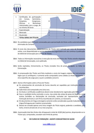 www.idib.org.br
1 Certificados de participação
em Cursos, Seminários,
Simpósios, Congressos,
Oficinas e Workshops
relacionados com o cargo, de
no mínimo 30 horas
8 0,5 4
2 Especialização 1 1 1
3 Mestrado 1 2 2
4 Doutorado 1 3 3
TOTAL GERAL EM TÍTULOS - - 10
13.2. Os candidatos que não forem convocados para apresentação de títulos serão automaticamente
eliminados do Certame.
13.3. O envio dos documentos comprobatórios de Títulos será realizado por meio de ferramenta
online, a ser disponibilizada no portal eletrônico da Organizadora em ato contínuo à publicação
do Edital de Convocação para a Prova de Títulos.
13.4. Todas as informações necessárias à execução do envio eletrônico dos Títulos estarão dispostas
no Edital de Convocação, a ser publicado.
13.5. Serão rejeitados, liminarmente, os Títulos enviados fora do prazo divulgado no Edital de
Convocação.
13.6. A comprovação dos Títulos será feita mediante o envio da imagem original dos instrumentos
legais que os certifiquem, e somente serão computados como válidos os títulos pertinentes à
área específica do cargo para o qual o candidato concorre.
13.7. Outras informações sobre a Prova de Títulos:
a) Os comprovantes de conclusão de Cursos deverão ser expedidos por instituição oficial ou
reconhecidos;
b) Cada título será computado uma única vez;
c) Os títulos e certificados acadêmicos devem estar devidamente registrados pelo MEC;
d) Caso o candidato tenha concluído o curso, mas ainda não esteja de posse do Diploma, serão
aceitas Certidões ou Declarações de conclusão, assinadas por representante legal da
Instituição de Ensino e com firma reconhecida em cartório, se necessário;
e) Os documentos em língua estrangeira somente serão considerados quando traduzidos para a
Língua Portuguesa por tradutor juramentado;
f) Deverá ser enviada apenas uma única imagem do Título original, podendo o candidato, para
tanto, enviá-la através de um ou mais arquivos.
13.8. A pontuação total dos títulos não ultrapassará o total de 10,00 (dez) pontos, desprezando-se os
Títulos que, computados, excedam este limite de pontos.
14. DO CURSO DE FORMAÇÃO - AGENTE COMUNITÁRIO DE SAÚDE
 
