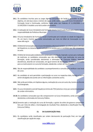 www.idib.org.br
14.1. Os candidatos inscritos para os cargos Agente Comunitário de Saúde e aprovados na prova
objetiva, em até duas vezes o número de vagas, serão submetidos a um Curso Introdutório de
Formação Inicial e Continuada, conforme fixado pelas Leis Federais nº 11.350/2006 e nº
13.595/2018. O aludido curso terá caráter eliminatório.
14.2. A realização do Curso Introdutório de Formação Inicial e Continuada ficará sob a total e inteira
responsabilidade da Prefeitura Municipal.
14.3. O Curso Introdutório de Formação Inicial e Continuada será realizado na cidade de Salgueiro –
PE, em local e horário que serão comunicados por meio de Edital de Convocação no site
www.idib.org.br.
14.4. O Edital de Convocação para o Curso Introdutório informará também: os critérios para a aferição
da frequência; os mecanismos de avaliação e as sanções para o candidato que não comparecer
às aulas.
14.5. O Edital de Convocação estabelecerá o prazo para a matrícula. Expirado o prazo para realização
da matrícula, os candidatos convocados que não efetivarem suas matrículas no curso de
formação, serão considerados desistentes e eliminados do Concurso Público. Havendo
desistências, deverão ser convocados, em igual número de desistentes, candidatos aprovados
para se matricularem no curso de formação, obedecida a ordem de classificação.
14.6. São de responsabilidade do candidato o acompanhamento e consulta para verificar o seu local
de curso.
14.7. Ao candidato só será permitida a participação no curso na respectiva data, horário e local a
serem divulgados de acordo com as informações constantes acima.
14.8. Não serão permitidas, em hipótese alguma, realização do curso em outro dia, horário ou fora do
local designado.
14.9. O curso introdutório será de frequência mínima de 75% (setenta e cinco por cento) de presença,
de caráter eliminatório.
14.10. Os candidatos convocados que não comparecerem no Curso Introdutório, serão considerados
desistentes e eliminados do Concurso Público.
14.11.Somente após a realização do curso de formação, o gestor da esfera de governo competente
fará, por meio de edital, a homologação do resultado final, obedecida a classificação final do
Concurso Público.
15. DA CLASSIFICAÇÃO FINAL
15.1. Os candidatos serão classificados por ordem decrescente da pontuação final, em lista de
classificação por opção de cargo.
 