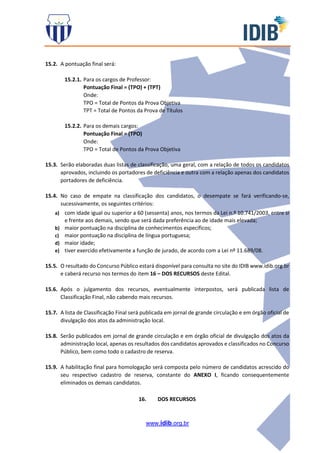 www.idib.org.br
15.2. A pontuação final será:
15.2.1. Para os cargos de Professor:
Pontuação Final = (TPO) + (TPT)
Onde:
TPO = Total de Pontos da Prova Objetiva
TPT = Total de Pontos da Prova de Títulos
15.2.2. Para os demais cargos:
Pontuação Final = (TPO)
Onde:
TPO = Total de Pontos da Prova Objetiva
15.3. Serão elaboradas duas listas de classificação, uma geral, com a relação de todos os candidatos
aprovados, incluindo os portadores de deficiência e outra com a relação apenas dos candidatos
portadores de deficiência.
15.4. No caso de empate na classificação dos candidatos, o desempate se fará verificando-se,
sucessivamente, os seguintes critérios:
a) com idade igual ou superior a 60 (sessenta) anos, nos termos da Lei n.º 10.741/2003, entre si
e frente aos demais, sendo que será dada preferência ao de idade mais elevada;
b) maior pontuação na disciplina de conhecimentos específicos;
c) maior pontuação na disciplina de língua portuguesa;
d) maior idade;
e) tiver exercido efetivamente a função de jurado, de acordo com a Lei nº 11.689/08.
15.5. O resultado do Concurso Público estará disponível para consulta no site do IDIB www.idib.org.br
e caberá recurso nos termos do item 16 – DOS RECURSOS deste Edital.
15.6. Após o julgamento dos recursos, eventualmente interpostos, será publicada lista de
Classificação Final, não cabendo mais recursos.
15.7. A lista de Classificação Final será publicada em jornal de grande circulação e em órgão oficial de
divulgação dos atos da administração local.
15.8. Serão publicados em jornal de grande circulação e em órgão oficial de divulgação dos atos da
administração local, apenas os resultados dos candidatos aprovados e classificados no Concurso
Público, bem como todo o cadastro de reserva.
15.9. A habilitação final para homologação será composta pelo número de candidatos acrescido do
seu respectivo cadastro de reserva, constante do ANEXO I, ficando consequentemente
eliminados os demais candidatos.
16. DOS RECURSOS
 
