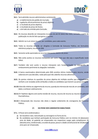 www.idib.org.br
16.1. Será admitido recurso administrativo contestando:
a) o indeferimento do pedido de inscrição;
b) o gabarito oficial preliminar da prova objetiva;
c) o resultado da prova objetiva;
d) o resultado da prova de títulos;
e) e de todo ato emitido pela Comissão.
16.2. Os recursos deverão ser interpostos no prazo de até 02 (dois) dias úteis, contados a partir da
publicação no site do fato que gerou o recurso.
16.3. Admitir-se-á um único recurso, por candidato, para cada evento.
16.4. Todos os recursos deverão ser dirigidos à Comissão de Concurso Público, em formulário
eletrônico próprio, via site do IDIB.
16.5. Somente serão apreciados os recursos interpostos dentro do prazo.
16.6. Não serão aceitos os recursos interpostos por outro meio que não seja o especificado neste
Edital.
16.7. Também não será aceito o recurso interposto sem fundamentação ou bibliografia ou
embasamento pertinente às alegações realizadas.
16.8. A banca examinadora determinada pelo IDIB constitui última instância para recurso, sendo
soberana em suas decisões, razão pela qual não caberão recursos adicionais.
16.9. Os pontos relativos às questões da prova objetiva de múltipla escolha que eventualmente
venham a ser anuladas serão atribuídos a todos os candidatos que tiverem sua prova corrigida.
16.10.A decisão relativa ao julgamento do recurso, quando do interesse de mais de um candidato, será
dada a conhecer coletivamente.
16.11.Em hipótese alguma será aceita revisão de recurso, recurso de recurso ou recurso de gabarito
final definitivo.
16.12.A interposição dos recursos não obsta o regular andamento do cronograma do Concurso
Público.
17. DA POSSE DOS CANDIDATOS HABILITADOS
17.1. A Posse será condicionada a:
a) Ser brasileiro nato, naturalizado ou estrangeiro na forma da lei;
b) Os candidatos que tenham participado do Concurso Público com no mínimo 16 (dezesseis)
anos de idade, só poderão ser empossados nos respectivos cargos após completarem 18
(dezoito) anos, condicionado, a na data da posse, possuir a idade constitucional de 18 (dezoito)
anos para ser empossado;
 