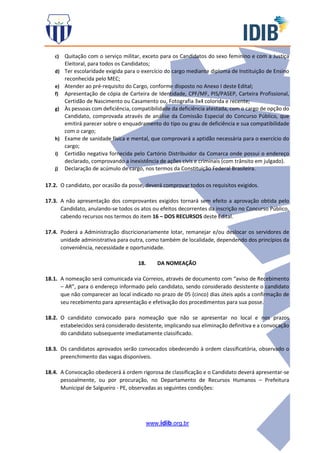 www.idib.org.br
c) Quitação com o serviço militar, exceto para os Candidatos do sexo feminino e com a Justiça
Eleitoral, para todos os Candidatos;
d) Ter escolaridade exigida para o exercício do cargo mediante diploma de Instituição de Ensino
reconhecida pelo MEC;
e) Atender ao pré-requisito do Cargo, conforme disposto no Anexo I deste Edital;
f) Apresentação de cópia de Carteira de Identidade, CPF/MF, PIS/PASEP, Carteira Profissional,
Certidão de Nascimento ou Casamento ou, Fotografia 3x4 colorida e recente;
g) Às pessoas com deficiência, compatibilidade da deficiência atestada, com o cargo de opção do
Candidato, comprovada através de análise da Comissão Especial do Concurso Público, que
emitirá parecer sobre o enquadramento do tipo ou grau de deficiência e sua compatibilidade
com o cargo;
h) Exame de sanidade física e mental, que comprovará a aptidão necessária para o exercício do
cargo;
i) Certidão negativa fornecida pelo Cartório Distribuidor da Comarca onde possui o endereço
declarado, comprovando a inexistência de ações civis e criminais (com trânsito em julgado).
j) Declaração de acúmulo de cargo, nos termos da Constituição Federal Brasileira.
17.2. O candidato, por ocasião da posse, deverá comprovar todos os requisitos exigidos.
17.3. A não apresentação dos comprovantes exigidos tornará sem efeito a aprovação obtida pelo
Candidato, anulando-se todos os atos ou efeitos decorrentes da inscrição no Concurso Público,
cabendo recursos nos termos do item 16 – DOS RECURSOS deste Edital.
17.4. Poderá a Administração discricionariamente lotar, remanejar e/ou deslocar os servidores de
unidade administrativa para outra, como também de localidade, dependendo dos princípios da
conveniência, necessidade e oportunidade.
18. DA NOMEAÇÃO
18.1. A nomeação será comunicada via Correios, através de documento com “aviso de Recebimento
– AR”, para o endereço informado pelo candidato, sendo considerado desistente o candidato
que não comparecer ao local indicado no prazo de 05 (cinco) dias úteis após a confirmação de
seu recebimento para apresentação e efetivação dos procedimentos para sua posse.
18.2. O candidato convocado para nomeação que não se apresentar no local e nos prazos
estabelecidos será considerado desistente, implicando sua eliminação definitiva e a convocação
do candidato subsequente imediatamente classificado.
18.3. Os candidatos aprovados serão convocados obedecendo à ordem classificatória, observado o
preenchimento das vagas disponíveis.
18.4. A Convocação obedecerá à ordem rigorosa de classificação e o Candidato deverá apresentar-se
pessoalmente, ou por procuração, no Departamento de Recursos Humanos – Prefeitura
Municipal de Salgueiro - PE, observadas as seguintes condições:
 
