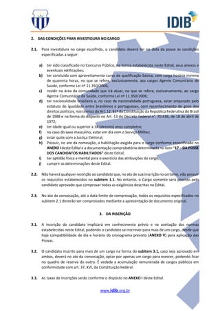 www.idib.org.br
2. DAS CONDIÇÕES PARA INVESTIDURA NO CARGO
2.1. Para investidura no cargo escolhido, o candidato deverá ter na data da posse as condições
especificadas a seguir:
a) ter sido classificado no Concurso Público, na forma estabelecida neste Edital, seus anexos e
eventuais retificações;
b) ter concluído com aproveitamento curso de qualificação básica, com carga horária mínima
de quarenta horas, no que se refere, exclusivamente, aos cargos Agente Comunitário de
Saúde, conforme Lei nº 11.350/2006;
c) residir na área da comunidade que irá atuar, no que se refere, exclusivamente, ao cargo
Agente Comunitário de Saúde, conforme Lei nº 11.350/2006;
d) ter nacionalidade brasileira e, no caso de nacionalidade portuguesa, estar amparado pelo
estatuto de igualdade entre brasileiros e portugueses, com reconhecimento do gozo dos
direitos políticos, nos termos do Art. 12, §1º da Constituição da República Federativa do Brasil
de 1988 e na forma do disposto no Art. 13 do Decreto Federal n°. 70.436, de 18 de abril de
1972;
e) ter idade igual ou superior a 18 (dezoito) anos completos;
f) no caso do sexo masculino, estar em dia com o Serviço Militar;
g) estar quite com a Justiça Eleitoral;
h) Possuir, no ato da nomeação, a habilitação exigida para o cargo conforme especificado no
ANEXO I deste Edital e a documentação comprobatória determinada no item “17 – DA POSSE
DOS CANDIDATOS HABILITADOS” deste Edital;
i) ter aptidão física e mental para o exercício das atribuições do cargo;
j) cumprir as determinações deste Edital.
2.2. Não haverá qualquer restrição ao candidato que, no ato de sua inscrição no certame, não possuir
os requisitos estabelecidos no subitem 1.1. No entanto, o Cargo somente será provido pelo
candidato aprovado que comprovar todas as exigências descritas no Edital.
2.3. No ato da convocação, até a data-limite de comprovação, todos os requisitos especificados no
subitem 2.1 deverão ser comprovados mediante a apresentação de documento original.
3. DA INSCRIÇÃO
3.1. A inscrição do candidato implicará em conhecimento prévio e na aceitação das normas
estabelecidas neste Edital, podendo o candidato se inscrever para mais de um cargo, desde que
haja compatibilidade de dia e horário do cronograma previsto (ANEXO V) para aplicação das
Provas.
3.2. O candidato inscrito para mais de um cargo na forma do subitem 3.1, caso seja aprovado em
ambos, deverá no ato da convocação, optar por apenas um cargo para exercer, podendo ficar
no quadro de reserva do outro. É vedada a acumulação remunerada de cargos públicos em
conformidade com art. 37, XVI, da Constituição Federal.
3.3. As taxas de inscrições serão conforme o disposto no ANEXO I deste Edital.
 