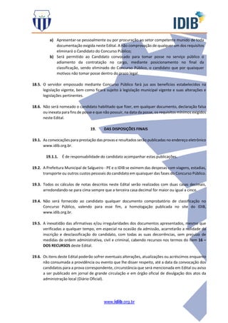 www.idib.org.br
a) Apresentar-se pessoalmente ou por procuração ao setor competente munido de toda
documentação exigida neste Edital. A não comprovação de qualquer um dos requisitos
eliminará o Candidato do Concurso Público;
b) Será permitido ao Candidato convocado para tomar posse no serviço público o
adiamento da contratação no cargo, mediante posicionamento no final da
classificação, sendo eliminado do Concurso Público, o candidato que por quaisquer
motivos não tomar posse dentro do prazo legal.
18.5. O servidor empossado mediante Concurso Público fará jus aos benefícios estabelecidos na
legislação vigente, bem como ficará sujeito à legislação municipal vigente e suas alterações e
legislações pertinentes.
18.6. Não será nomeado o candidato habilitado que fizer, em qualquer documento, declaração falsa
ou inexata para fins de posse e que não possuir, na data da posse, os requisitos mínimos exigidos
neste Edital.
19. DAS DISPOSIÇÕES FINAIS
19.1. As convocações para prestação das provas e resultados serão publicadas no endereço eletrônico
www.idib.org.br.
19.1.1. É de responsabilidade do candidato acompanhar estas publicações.
19.2. A Prefeitura Municipal de Salgueiro - PE e o IDIB se eximem das despesas com viagens, estadias,
transporte ou outros custos pessoais do candidato em quaisquer das fases do Concurso Público.
19.3. Todos os cálculos de notas descritos neste Edital serão realizados com duas casas decimais,
arredondando-se para cima sempre que a terceira casa decimal for maior ou igual a cinco.
19.4. Não será fornecido ao candidato qualquer documento comprobatório de classificação no
Concurso Público, valendo para esse fim, a homologação publicada no site do IDIB,
www.idib.org.br.
19.5. A inexatidão das afirmativas e/ou irregularidades dos documentos apresentados, mesmo que
verificadas a qualquer tempo, em especial na ocasião da admissão, acarretarão a nulidade da
inscrição e desclassificação do candidato, com todas as suas decorrências, sem prejuízo de
medidas de ordem administrativa, civil e criminal, cabendo recursos nos termos do item 16 –
DOS RECURSOS deste Edital.
19.6. Os itens deste Edital poderão sofrer eventuais alterações, atualizações ou acréscimos enquanto
não consumada a providência ou evento que lhe disser respeito, até a data da convocação dos
candidatos para a prova correspondente, circunstância que será mencionada em Edital ou aviso
a ser publicado em jornal de grande circulação e em órgão oficial de divulgação dos atos da
administração local (Diário Oficial).
 