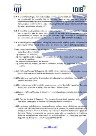 www.idib.org.br
19.7. O candidato se obriga a manter atualizado o endereço perante o IDIB, até a data de publicação
da homologação do resultado final do Concurso Público e, após esta data, junto ao
Departamento de Recursos Humanos da Prefeitura Municipal de Salgueiro - PE, devendo constar
no envelope de encaminhamento a frase - “Atualização de endereço para o Concurso Público da
Prefeitura Municipal de Salgueiro - PE”.
19.8. O candidato que, à época da posse, não comprovar que preenche os requisitos indispensáveis
para o exercício legal do cargo para o qual foi aprovado será considerado eliminado
sumariamente, não podendo ser aproveitado para outro cargo, ressalvados os casos previstos
em lei municipal, cabendo recursos nos termos do item 16 – DOS RECURSOS deste Edital.
19.9. A classificação do candidato será consagrada pelo Termo de Homologação do Resultado Final
do Concurso Público, ficando condicionado o provimento até a vigência do Concurso Público.
19.10.O IDIB e a Prefeitura Municipal de Salgueiro - PE não se responsabilizam por eventuais prejuízos
ao candidato decorrentes de:
a) Endereço não atualizado;
b) Correspondência devolvida pela ECT por razões diversas de fornecimento e/ou endereço
errado do candidato;
c) Correspondência recebida por terceiros;
d) Necessidade de mudança de datas e calendários previstos ou reaplicação de algum
evento.
19.11.A Prefeitura Municipal de Salgueiro - PE e o IDIB não se responsabilizam por quaisquer cursos,
textos, apostilas e outras publicações referentes a este Concurso Público.
19.12.Considerar-se-á, para efeito de aplicação e correção das provas, a legislação vigente até a data
de publicação deste Edital.
19.13.Os casos omissos serão resolvidos conjuntamente entre a Comissão Especial do Concurso
Público e o IDIB, no que se refere à realização deste Concurso Público.
19.14.Caberá à Prefeitura Municipal de Salgueiro - PE a homologação dos resultados finais do Concurso
Público.
19.15.O Foro da Comarca de Salgueiro - PE é competente para decidir quaisquer ações judiciais
interpostas com respeito ao presente Edital e respectivo Concurso Público.
19.16.Os candidatos poderão interpor impugnação sobre qualquer norma editalícia, no prazo de até
03 (três) dias úteis após o lançamento do Edital. Todas as impugnações deverão ser protocoladas
ao Departamento de Recursos Humanos, aos cuidados do Presidente da Comissão Especial do
Concurso Público, pessoalmente ou mediante procuração, no expediente da Prefeitura
Municipal de Salgueiro - PE, localizada na Rua Joaquim Sampaio, 279 - Centro, CEP 56000-000,
Salgueiro - PE, de segunda à sexta-feira, das 08h00 às 13h00.
 