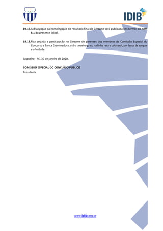 www.idib.org.br
19.17.A divulgação da homologação do resultado final do Certame será publicada nos termos do item
8.1 do presente Edital.
19.18.Fica vedada a participação no Certame de parentes dos membros da Comissão Especial do
Concurso e Banca Examinadora, até o terceiro grau, na linha reta e colateral, por laços de sangue
e afinidade.
Salgueiro - PE, 30 de janeiro de 2020.
COMISSÃO ESPECIAL DO CONCURSO PÚBLICO
Presidente
 