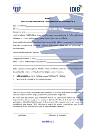 www.idib.org.br
ANEXO II
MODELO DE REQUERIMENTO DE VAGA PARA CANDIDATO COM DEFICIÊNCIA
O(A) candidato(a) ___________________________________________________________________,
CPF n° ________________________________, candidato(a) ao Concurso Público para preenchimento
de vagas no cargo ___________________________________________________________________,
regido pelo Edital n° 001/2020 do Concurso Público para o quadro de pessoal da Prefeitura Municipal
de Salgueiro - PE, vem requerer vaga especial como PESSOA COM DEFICIÊNCIA.
Nessa ocasião, o(a) referido(a) candidato(a) apresentou LAUDO MÉDICO com a respectiva Classificação
Estatística Internacional de Doenças e Problemas Relacionados à Saúde (CID), no qual constam os
seguintes dados:
Tipo de deficiência de que é portador: ___________________________________________________
__________________________________________________________________________________.
Código correspondente da (CID): _______________________________________________________.
Nome e CRM do médico responsável pelo laudo: ___________________________________________
__________________________________________________________________________________.
Dados especiais para aplicação das PROVAS: marcar com “X” no quadrículo, caso necessite de Prova
Especial ou não. Em caso positivo, discriminar o tipo de prova necessário.
( ) NÃO NECESSITA de PROVA ESPECIAL e/ou de TRATAMENTO ESPECIAL.
( ) NECESSITA de PROVA e/ou de CUIDADO ESPECIAL.
___________________________________________________________________________________
___________________________________________________________________________________
__________________________________________________________________________________.
OBSERVAÇÃO: Não serão considerados como deficiência os distúrbios de acuidade visual passíveis de
correção simples, tais como miopia, astigmatismo, estrabismo e congêneres.
Ao assinar este requerimento, o(a) candidato(a) declara sua expressa concordância em relação ao
enquadramento de sua situação, nos termos do Decreto n° 5.296, de 2 de dezembro de 2004,
publicado no Diário Oficial da União, de 3 de dezembro de 2004, especialmente no que concerne ao
conteúdo do item 3 deste Edital, sujeitando-se à perda dos direitos requeridos em caso de não-
homologação de sua situação, por ocasião da realização da perícia médica.
___________________________ _______________________________
Local e data Assinatura do candidato
 