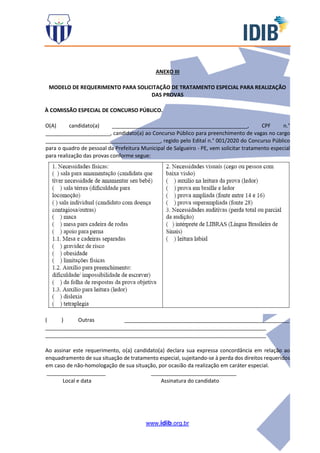 www.idib.org.br
ANEXO III
MODELO DE REQUERIMENTO PARA SOLICITAÇÃO DE TRATAMENTO ESPECIAL PARA REALIZAÇÃO
DAS PROVAS
À COMISSÃO ESPECIAL DE CONCURSO PÚBLICO.
O(A) candidato(a) ______________________________________________, CPF n.°
______________________, candidato(a) ao Concurso Público para preenchimento de vagas no cargo
_______________________________________, regido pelo Edital n.° 001/2020 do Concurso Público
para o quadro de pessoal da Prefeitura Municipal de Salgueiro - PE, vem solicitar tratamento especial
para realização das provas conforme segue:
( ) Outras ________________________________________________________
___________________________________________________________________________
___________________________________________________________________________
Ao assinar este requerimento, o(a) candidato(a) declara sua expressa concordância em relação ao
enquadramento de sua situação de tratamento especial, sujeitando-se à perda dos direitos requeridos
em caso de não-homologação de sua situação, por ocasião da realização em caráter especial.
____________________ _____________________________
Local e data Assinatura do candidato
 