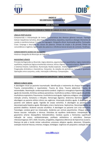 www.idib.org.br
ANEXO IV
DO CONTEÚDO PROGRAMÁTICO
NÍVEL SUPERIOR
CONHECIMENTOS BÁSICOS (COMUM A TODOS OS CARGOS DE NÍVEL SUPERIOR)
LÍNGUA PORTUGUESA
Compreensão e interpretação de textos. Características dos diversos gêneros textuais. Tipologia
textual. Sequências narrativa, descritiva, argumentativa, expositiva, injuntiva e dialogal. Elementos de
coesão e coerência textual. Funções da linguagem. Ortografia oficial. Acentuação gráfica. Pontuação.
Crase. Emprego e descrição das classes de palavras. Sintaxe da oração e do período. Ênfase em
concordância e regência. Significação das palavras e inferência lexical através do contexto. Paráfrase.
CONHECIMENTO ACERCA DE SALGUEIRO
História e Geografia do Município de Salgueiro.
RACIOCÍNIO LÓGICO
Princípio da Regressão ou Reversão. Lógica dedutiva, argumentativa e quantitativa. Lógica matemática
qualitativa, sequências lógicas envolvendo números, letras e figuras. Geometria básica. Álgebra básica
e sistemas lineares. Calendários. Numeração. Razões especiais. Análise combinatória e probabilidade.
Progressões Aritmética e Geométrica. Conjuntos: As relações de pertinência; Inclusão e igualdade;
Operações entre conjuntos, união, interseção e diferença. Comparações.
CONHECIMENTOS ESPECÍFICOS – NÍVEL SUPERIOR
MÉDICO CLÍNICO GERAL
A abordagem inicial ao paciente traumatizado. Identificação e tratamento do choque hemorrágico.
Trauma cranioencefálico e raquimedular. Trauma de tórax. Trauma abdominal. Trauma de
extremidades. Reanimação cardiorrespiratória-cerebral. Urgência e emergência hipertensiva. Infarto
agudo do miocárdio. Arritmias cardíacas paroxísticas. Insuficiência cardíaca. Edema agudo de pulmão.
Insuficiência respiratória. Pneumonias. Insuficiência renal aguda. Urgências urológicas: cólica nefrética,
retenção urinária, hematúria e infecções. Hemorragia digestiva. Síndromes diarreicas agudas. A
abordagem ao paciente etilista crônico nas urgências. Intoxicação alcoólica aguda. A abordagem ao
paciente com abdome agudo. Ingestão de corpos estranhos. A abordagem ao paciente com
descompensação hepática aguda. Meningites virais e bacterianas. Septicemias. Descompensações no
paciente diabético. Acidente vascular encefálico. A abordagem ao paciente com crise convulsiva.
Toxicologia: conduta geral nas intoxicações. Acidentes por animais peçonhentos. Choque séptico.
Acesso vascular: indicações e técnicas. Distúrbios do equilíbrio ácido-básico: interpretação de
gasometria arterial. Desequilíbrio hidroeletrolítico. Conduta quanto a ferimentos superficiais:
indicação de sutura, antibioticoterapia, profilaxia antitetânica e antirrábica. Doenças
infectocontagiosas: DST e AIDS. Sinusites, amigdalites, diagnóstico diferencial de hiperemias oculares.
Doenças da pele e tecido celular subcutâneo: processos alérgicos agudos, abscessos. Ortopedia:
avaliação inicial de fraturas; entorses; mialgias; lombalgias. Urgências em psiquiatria: avaliação inicial,
 