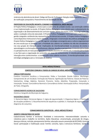 www.idib.org.br
síndrome de abstinência de álcool. Código de Ética do Profissional. Relação médico-paciente. Doenças
de notificação compulsória. Preenchimento de Declaração de Óbito.
PROFESSOR DE EDUCAÇÃO INFANTIL E ENSINO FUNDAMENTAL ANOS INICIAIS
O Projeto Político Pedagógico: o marco para a autonomia da unidade escolar, sua construção coletiva
e sua implementação na escola. O Projeto Político Pedagógico como diretriz para o planejamento da
organização e do desenvolvimento do currículo escolar: planos de ensino, aulas, reconfigurações das
ações e avaliação cíclica do executado. O Projeto Político Pedagógico como guia para a participação,
gestão colegiada e ambiente das representações da democracia escolar. O Projeto Político Pedagógico
como dispositivo institucional a favor interação, integração e (re)invenção das práticas pedagógicas. O
Projeto Político Pedagógico à luz da LDB vigente: estratégia convergente para a cultura organizacional
de uma escola que se preocupa com a finalidade dos saberes no cotidiano da vida dos estudantes e
nos seus grupos de interação social. Implicações da interdisciplinaridade no processo de ensino e
aprendizagem e na formação dos profissionais: dilemas, desafios e perspectivas. A interdisciplinaridade
e a perspectiva de um novo paradigma para o trabalho docente em sala de aula. A interdisciplinaridade
e seu foco para a organização de conteúdos em áreas de conhecimento. A interdisciplinaridade e a
interação entre conhecimentos: a comunicação entre saberes escolares. A interdisciplinaridade como
estratégia pedagógica para a renovação da didática.
NÍVEL MÉDIO/TÉCNICO
CONTEÚDO COMUM A TODOS OS CARGOS DE NÍVEL MÉDIO/TÉCNICO
LÍNGUA PORTUGUESA
Fonética. Encontros Vocálicos e Consonantais. Sílaba e Tonicidade. Divisão Silábica. Morfologia.
Componentes de um Vocábulo. Formação das Palavras. Significação das Palavras. Classes de Palavras:
Substantivo, Artigo, Adjetivo, Numeral, Pronome, Verbo, Advérbio, Preposição, Conjunção e
Interjeição. Sintaxe: Concordância Nominal e Concordância Verbal. Acentuação Gráfica. Interpretação
de Texto. Ortografia.
CONHECIMENTO ACERCA DE SALGUEIRO
História e Geografia do Município de Salgueiro.
RACIOCÍNIO LÓGICO
1. Raciocínio lógico. Estruturas lógicas. 2. Lógica de argumentação. 3. Diagramas lógicos. 4. Resolução
de situações-problema. 5. Reconhecimento de sequências e padrões. 6. Avaliação de argumentos por
diagramas de conjuntos.
CONHECIMENTOS ESPECÍFICOS – NÍVEL MÉDIO/TÉCNICO
AGENTE COMUNITÁRIO DE SAÚDE
Cadastramento familiar e territorial: finalidade e instrumentos. Intersetorialidade: conceito e
relevância para o trabalho no território. Ações Educativas: amamentação, prevenção de drogas,
doenças crônicas, nutrição, planejamento familiar, educação sexual e prevenção de DST/AIDS. Controle
Social: participação e mobilização social. Família: conceito, tipos e estruturas familiares. Saúde da
 